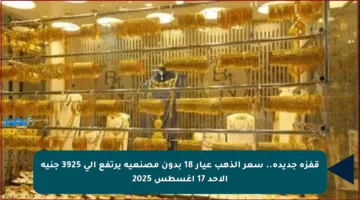 قفزة جديدة.. سعر الذهب عيار 18 بدون مصنعية يرتفع إلى 3925 جنيه الأحد 17 أغسطس 2025